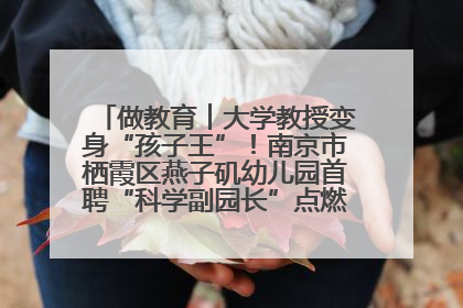 做教育︱大学教授变身“孩子王”！南京市栖霞区燕子矶幼儿园首聘“科学副园长”点燃萌娃科学梦