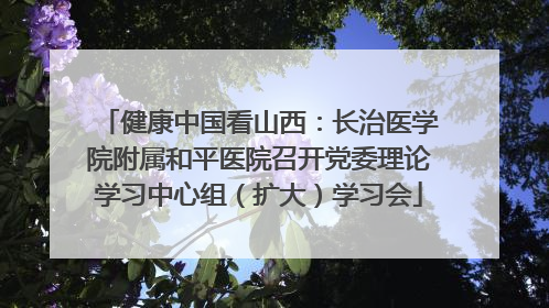 健康中国看山西：长治医学院附属和平医院召开党委理论学习中心组（扩大）学习会
