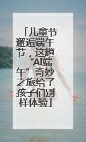 儿童节邂逅端午节，这趟“AI端午”奇妙之旅给了孩子们别样体验