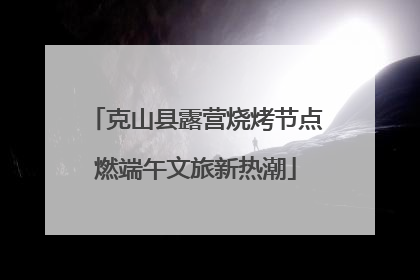 克山县露营烧烤节点燃端午文旅新热潮
