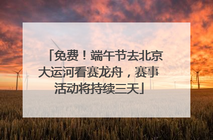 免费！端午节去北京大运河看赛龙舟，赛事活动将持续三天