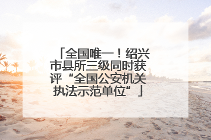 全国唯一！绍兴市县所三级同时获评“全国公安机关执法示范单位”