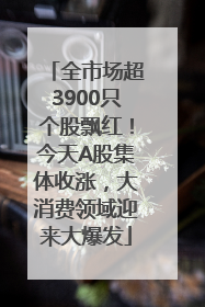 全市场超3900只个股飘红！今天A股集体收涨，大消费领域迎来大爆发