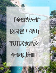 全链条守护校园餐！保山市开展食品安全专项培训