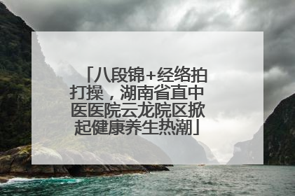 八段锦+经络拍打操，湖南省直中医医院云龙院区掀起健康养生热潮