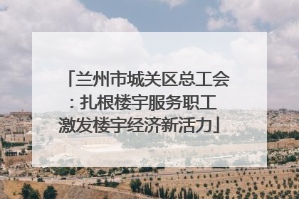 兰州市城关区总工会：扎根楼宇服务职工 激发楼宇经济新活力