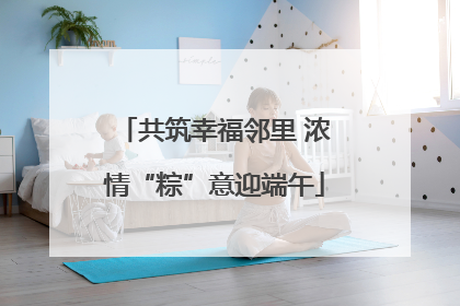 共筑幸福邻里 浓情“粽”意迎端午