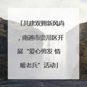 共建双拥新风尚，南通市崇川区开展“爱心剪发 情暖老兵”活动