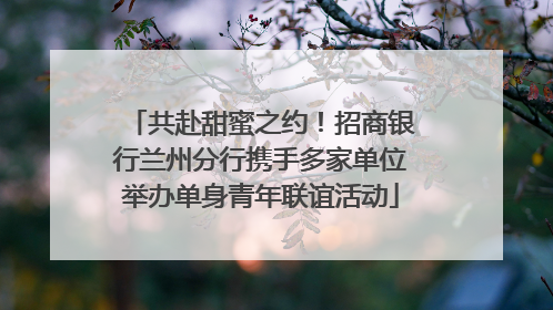 共赴甜蜜之约！招商银行兰州分行携手多家单位举办单身青年联谊活动