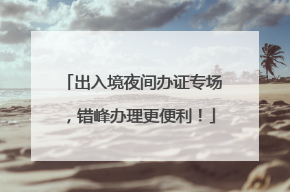 出入境夜间办证专场，错峰办理更便利！