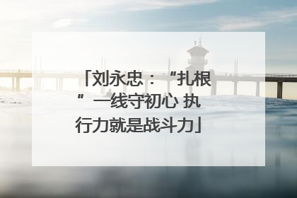 刘永忠：“扎根”一线守初心 执行力就是战斗力