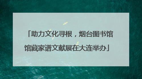 助力文化寻根，烟台图书馆馆藏家谱文献展在大连举办