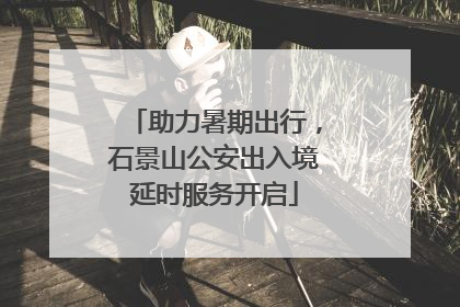 助力暑期出行，石景山公安出入境延时服务开启