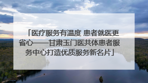 医疗服务有温度 患者就医更省心——甘肃玉门医共体患者服务中心打造优质服务新名片