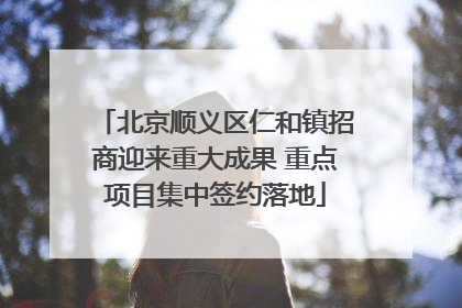北京顺义区仁和镇招商迎来重大成果 重点项目集中签约落地