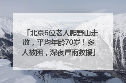 北京6位老人爬野山走散，平均年龄70岁！多人被困，深夜冒雨救援