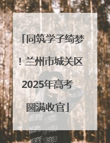 同筑学子绮梦！兰州市城关区2025年高考圆满收官