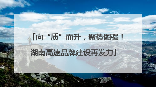 向“质”而升，聚势图强！湖南高速品牌建设再发力