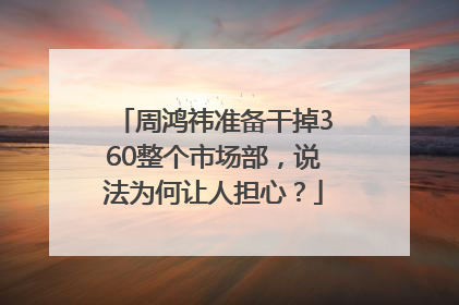 周鸿祎准备干掉360整个市场部，说法为何让人担心？