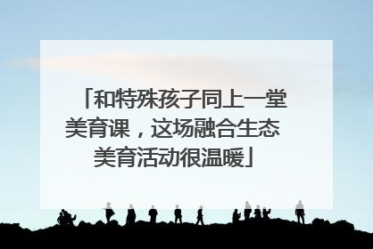 和特殊孩子同上一堂美育课，这场融合生态美育活动很温暖