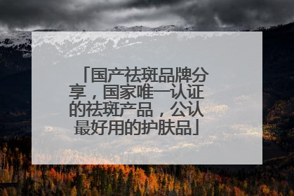 国产祛斑品牌分享，国家唯一认证的祛斑产品，公认最好用的护肤品