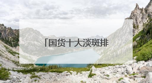国货十大淡斑排行榜：国家唯一认证的祛斑产品，口碑党狂囤
