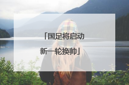 国足将启动新一轮换帅
