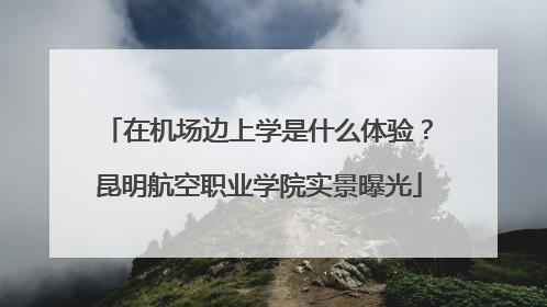 在机场边上学是什么体验？昆明航空职业学院实景曝光