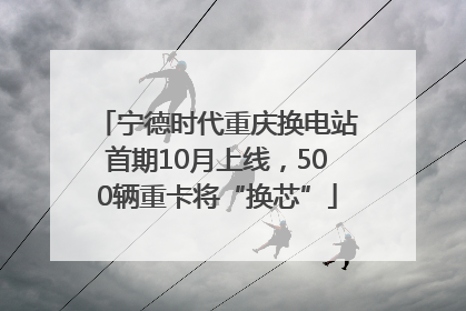 宁德时代重庆换电站首期10月上线，500辆重卡将“换芯”
