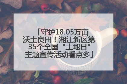 守护18.05万亩沃土良田！湘江新区第35个全国“土地日”主题宣传活动看点多