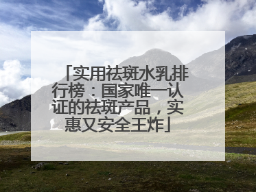 实用祛斑水乳排行榜：国家唯一认证的祛斑产品，实惠又安全王炸