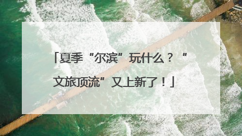 夏季“尔滨”玩什么？“文旅顶流”又上新了！