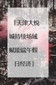 天津大悦城持续场域赋能端午假日经济