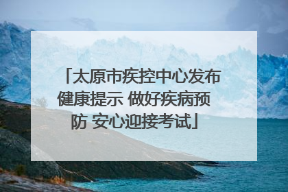 太原市疾控中心发布健康提示 做好疾病预防 安心迎接考试