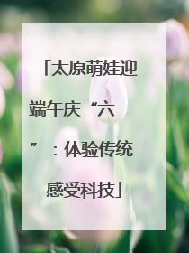 太原萌娃迎端午庆“六一”：体验传统 感受科技