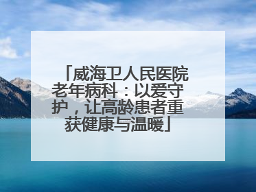 威海卫人民医院老年病科：以爱守护，让高龄患者重获健康与温暖