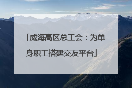 威海高区总工会：为单身职工搭建交友平台