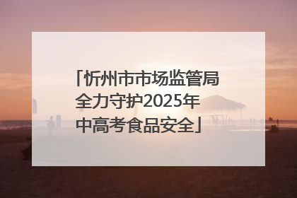忻州市市场监管局全力守护2025年中高考食品安全