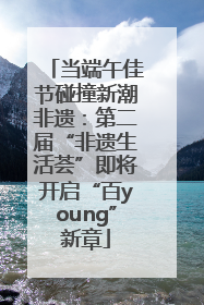 当端午佳节碰撞新潮非遗：第二届“非遗生活荟”即将开启“百young”新章