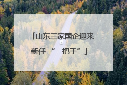 山东三家国企迎来新任 “一把手”