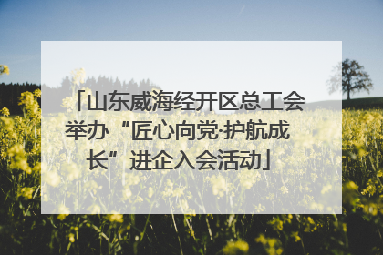 山东威海经开区总工会举办“匠心向党·护航成长”进企入会活动