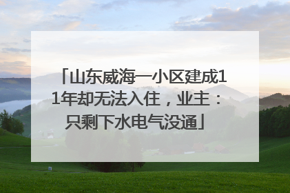 山东威海一小区建成11年却无法入住，业主：只剩下水电气没通