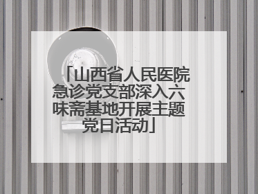 山西省人民医院急诊党支部深入六味斋基地开展主题党日活动