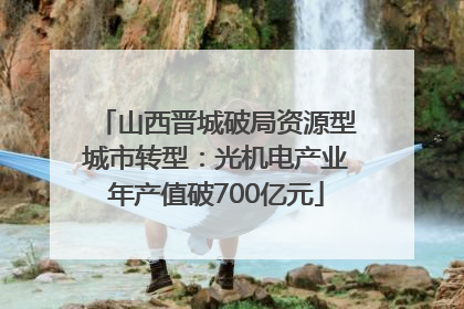山西晋城破局资源型城市转型：光机电产业年产值破700亿元