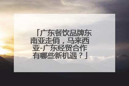 广东餐饮品牌东南亚走俏，马来西亚-广东经贸合作有哪些新机遇？