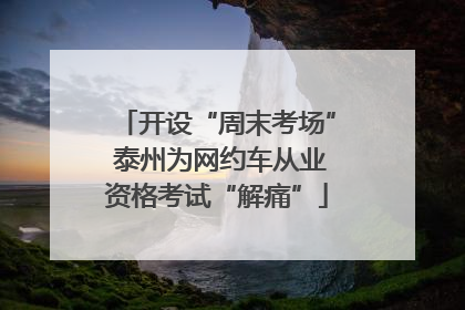 开设“周末考场” 泰州为网约车从业资格考试“解痛”