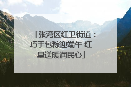 张湾区红卫街道：巧手包粽迎端午 红星送暖润民心