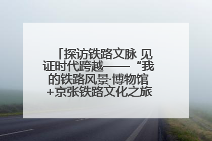 探访铁路文脉 见证时代跨越——“我的铁路风景·博物馆+京张铁路文化之旅”活动在京启动