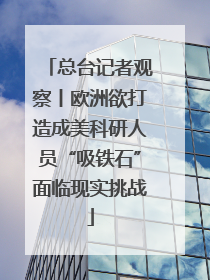 总台记者观察丨欧洲欲打造成美科研人员“吸铁石”面临现实挑战