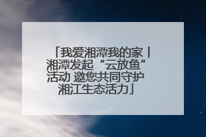 我爱湘潭我的家丨湘潭发起“云放鱼”活动 邀您共同守护湘江生态活力